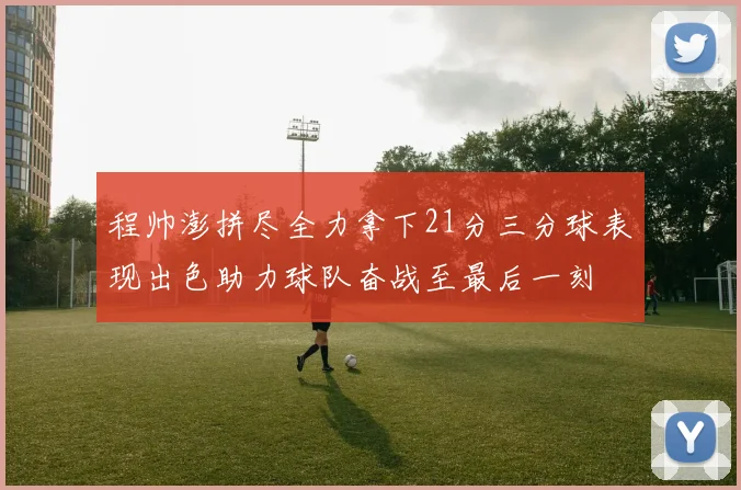 程帅澎拼尽全力拿下21分三分球表现出色助力球队奋战至最后一刻
