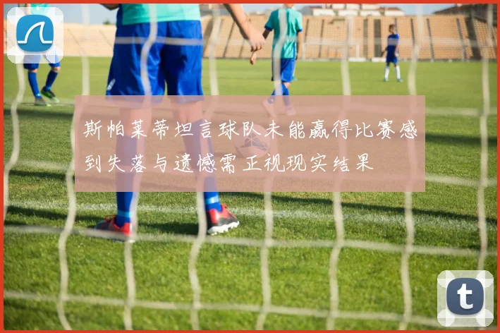 斯帕莱蒂坦言球队未能赢得比赛感到失落与遗憾需正视现实结果