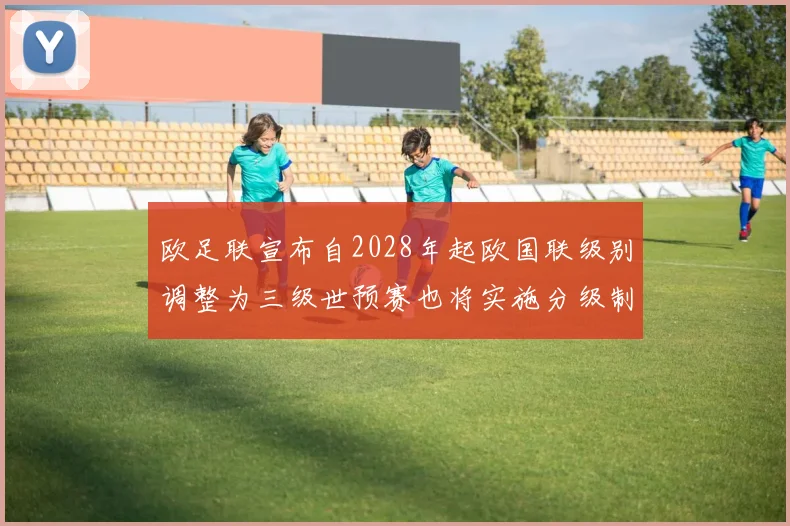 欧足联宣布自2028年起欧国联级别调整为三级世预赛也将实施分级制度