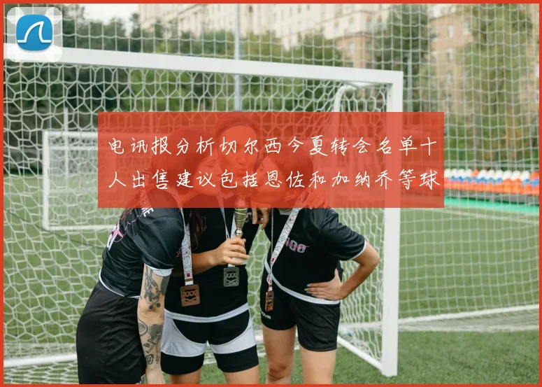 电讯报分析切尔西今夏转会名单十人出售建议包括恩佐和加纳乔等球员