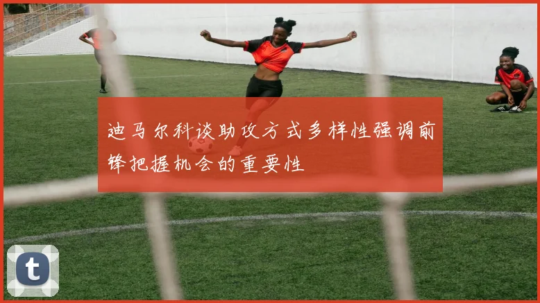 迪马尔科谈助攻方式多样性强调前锋把握机会的重要性