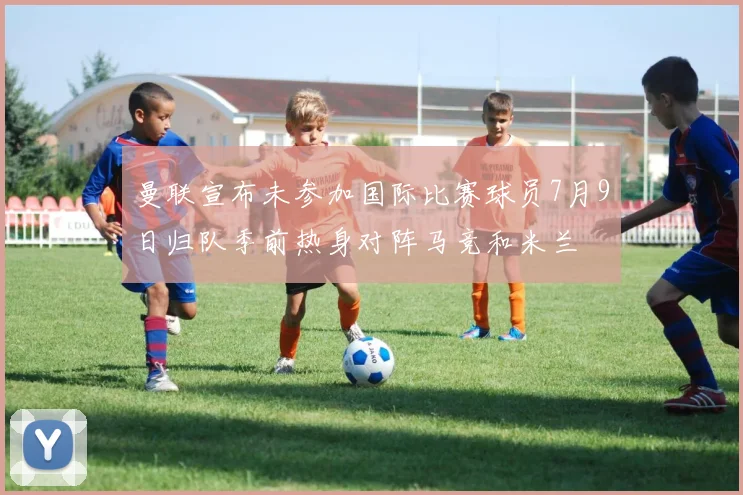 曼联宣布未参加国际比赛球员7月9日归队季前热身对阵马竞和米兰