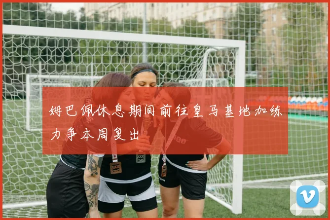 姆巴佩休息期间前往皇马基地加练力争本周复出