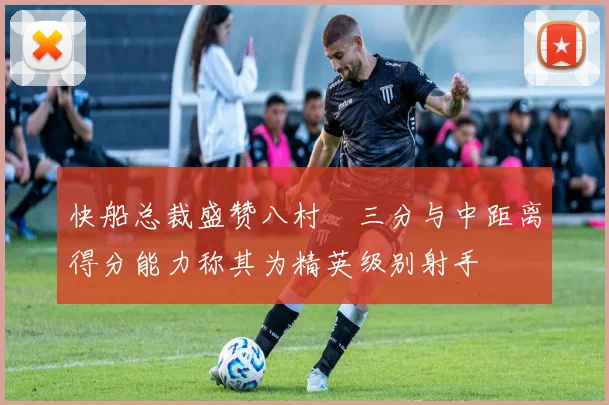 快船总裁盛赞八村塁三分与中距离得分能力称其为精英级别射手