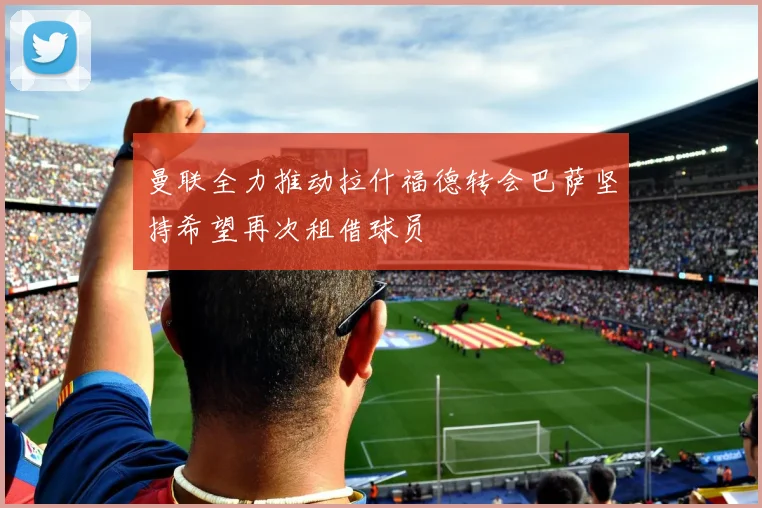 曼联全力推动拉什福德转会巴萨坚持希望再次租借球员