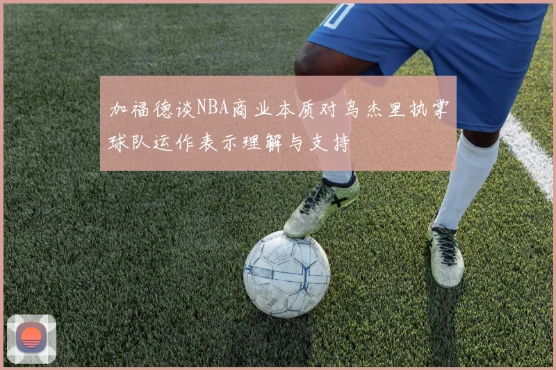 加福德谈NBA商业本质对乌杰里执掌球队运作表示理解与支持