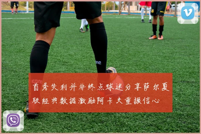 首秀失利并非终点球迷分享萨尔夏联经典数据激励阿卡夫重振信心