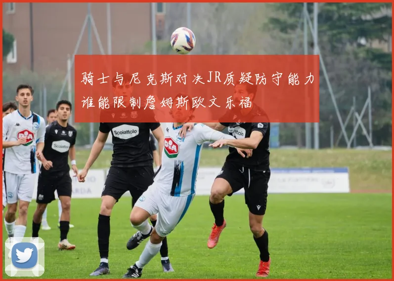 骑士与尼克斯对决JR质疑防守能力谁能限制詹姆斯欧文乐福