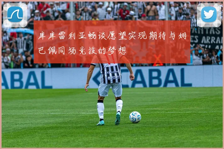 库库雷利亚畅谈愿望实现期待与姆巴佩同场竞技的梦想
