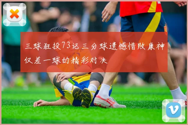 三球狂投73记三分球遗憾惜败康神仅差一球的精彩对决