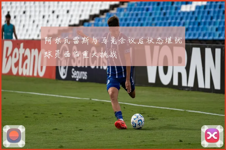 阿尔瓦雷斯与马竞会议后状态堪忧球员面临重大挑战