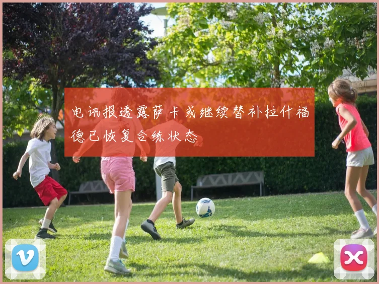 电讯报透露萨卡或继续替补拉什福德已恢复合练状态