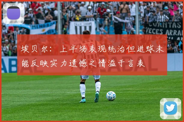 埃贝尔：上半场表现统治但进球未能反映实力遗憾之情溢于言表