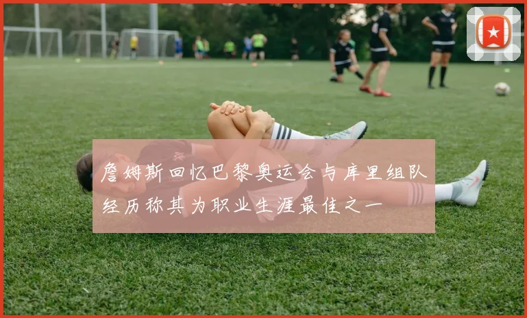 詹姆斯回忆巴黎奥运会与库里组队经历称其为职业生涯最佳之一