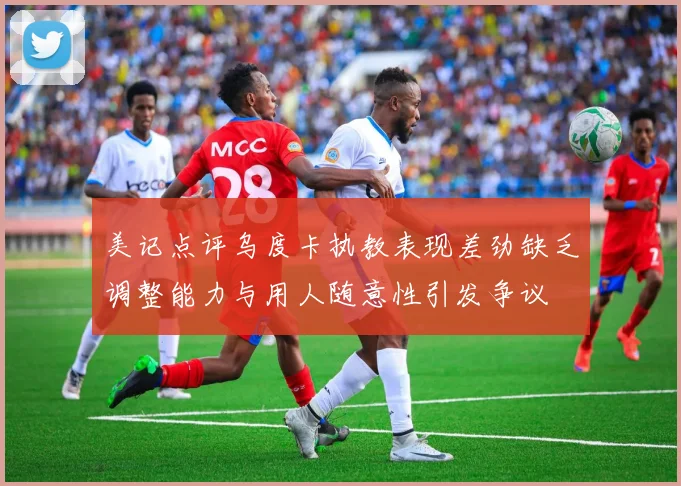 美记点评乌度卡执教表现差劲缺乏调整能力与用人随意性引发争议