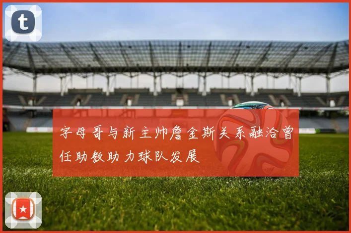 字母哥与新主帅詹金斯关系融洽曾任助教助力球队发展