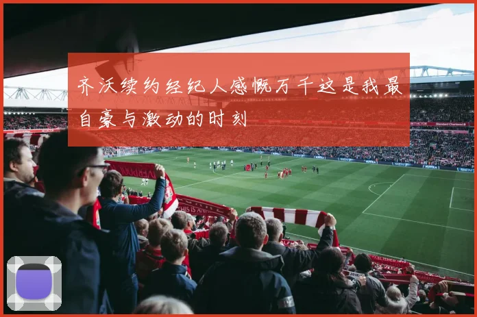 齐沃续约经纪人感慨万千这是我最自豪与激动的时刻