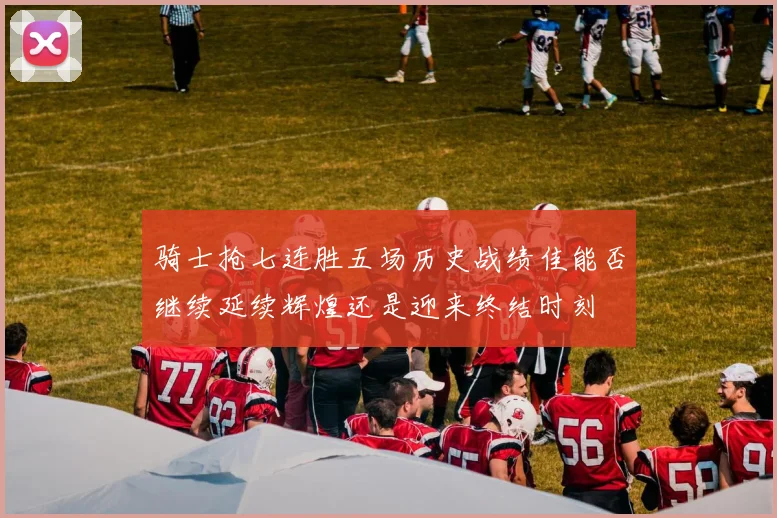 骑士抢七连胜五场历史战绩佳能否继续延续辉煌还是迎来终结时刻