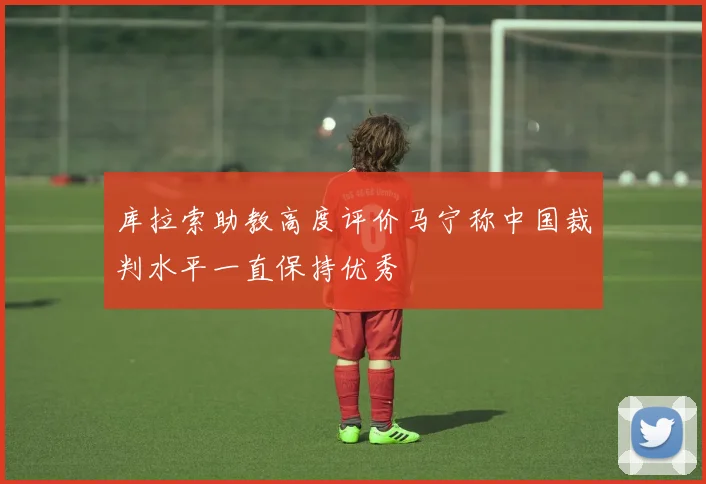 库拉索助教高度评价马宁称中国裁判水平一直保持优秀