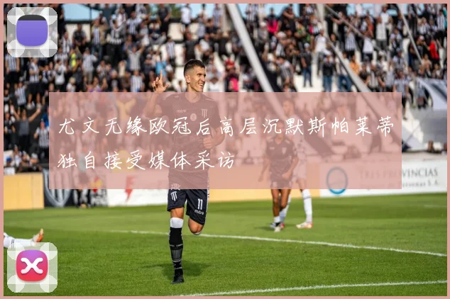 尤文无缘欧冠后高层沉默斯帕莱蒂独自接受媒体采访