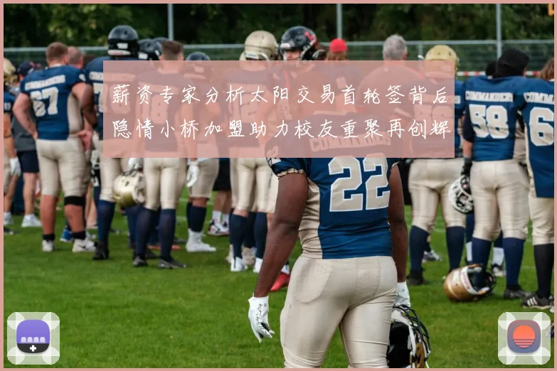 薪资专家分析太阳交易首轮签背后隐情小桥加盟助力校友重聚再创辉煌
