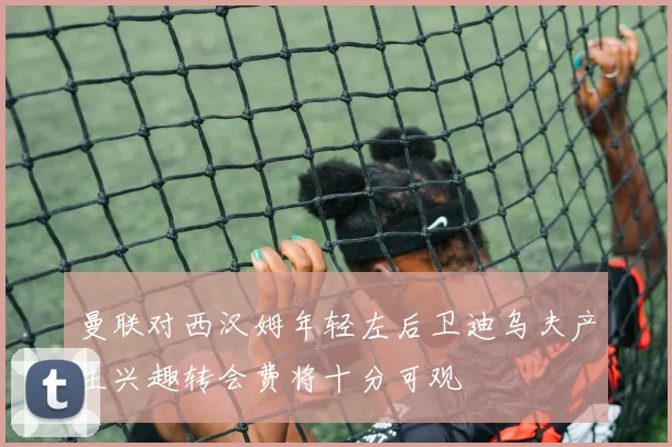 曼联对西汉姆年轻左后卫迪乌夫产生兴趣转会费将十分可观