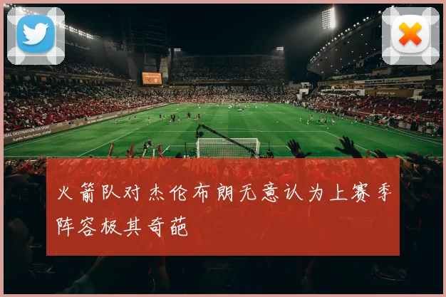 火箭队对杰伦布朗无意认为上赛季阵容极其奇葩