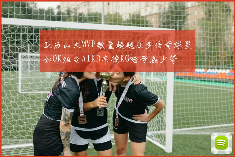 亚历山大MVP数量超越众多传奇球星如OK组合AIKD韦德KG哈登威少等