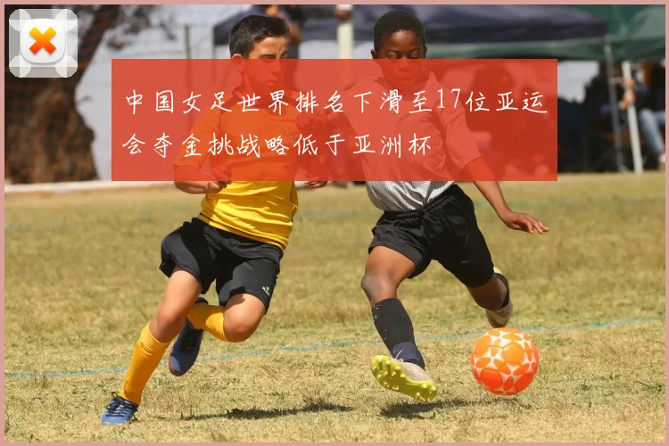 中国女足世界排名下滑至17位亚运会夺金挑战略低于亚洲杯